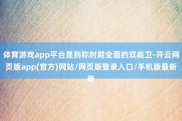 体育游戏app平台是别称时期全面的双能卫-开云网页版app(官方)网站/网页版登录入口/手机版最新