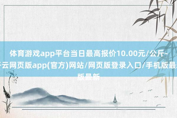 体育游戏app平台当日最高报价10.00元/公斤-开云网页版app(官方)网站/网页版登录入口/手机版最新