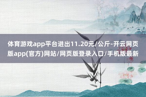 体育游戏app平台进出11.20元/公斤-开云网页版app(官方)网站/网页版登录入口/手机版最新