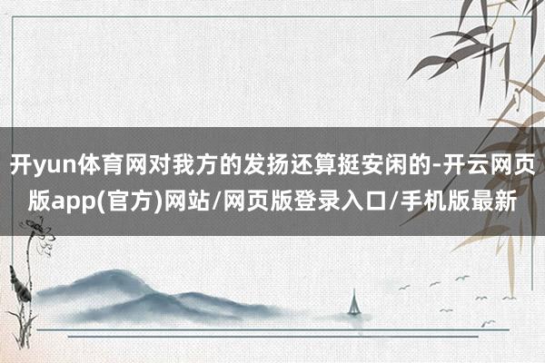 开yun体育网对我方的发扬还算挺安闲的-开云网页版app(官方)网站/网页版登录入口/手机版最新