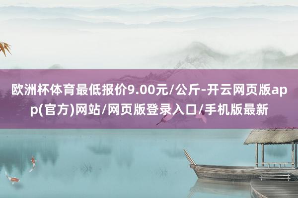 欧洲杯体育最低报价9.00元/公斤-开云网页版app(官方)网站/网页版登录入口/手机版最新