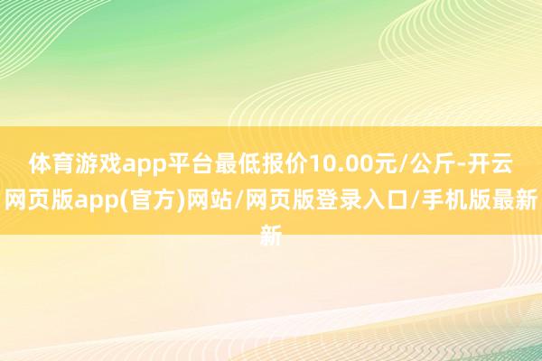 体育游戏app平台最低报价10.00元/公斤-开云网页版app(官方)网站/网页版登录入口/手机版最新