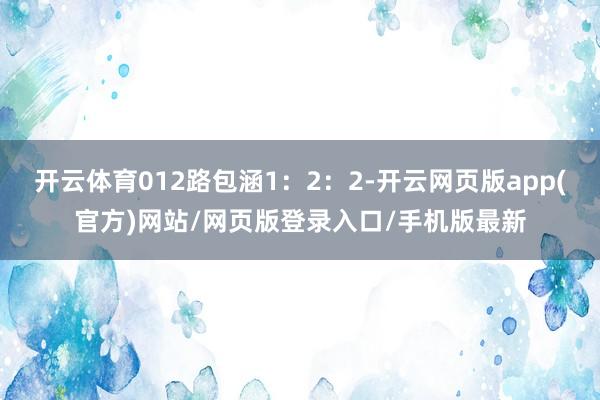 开云体育012路包涵1：2：2-开云网页版app(官方)网站/网页版登录入口/手机版最新