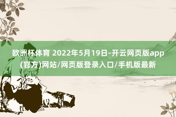 欧洲杯体育 　　2022年5月19日-开云网页版app(官方)网站/网页版登录入口/手机版最新