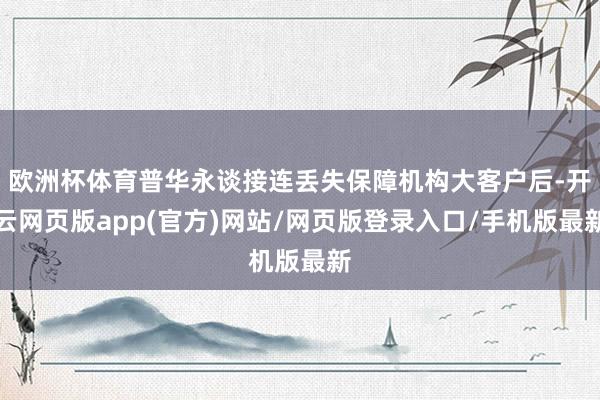 欧洲杯体育普华永谈接连丢失保障机构大客户后-开云网页版app(官方)网站/网页版登录入口/手机版最新