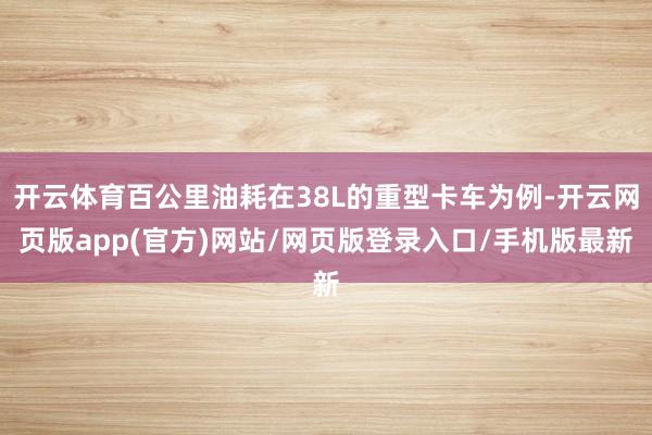 开云体育百公里油耗在38L的重型卡车为例-开云网页版app(官方)网站/网页版登录入口/手机版最新