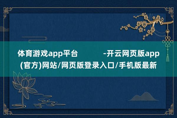 体育游戏app平台            -开云网页版app(官方)网站/网页版登录入口/手机版最新