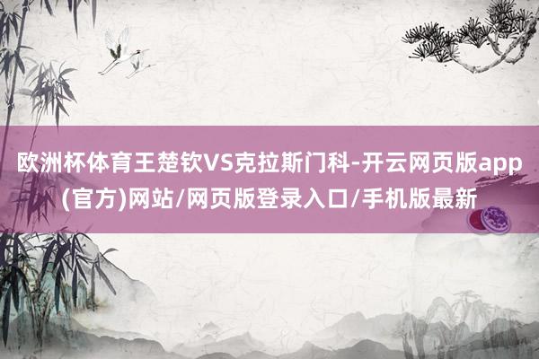 欧洲杯体育王楚钦VS克拉斯门科-开云网页版app(官方)网站/网页版登录入口/手机版最新