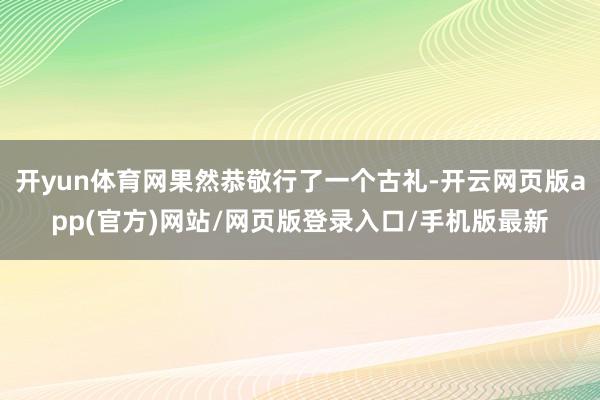 开yun体育网果然恭敬行了一个古礼-开云网页版app(官方)网站/网页版登录入口/手机版最新