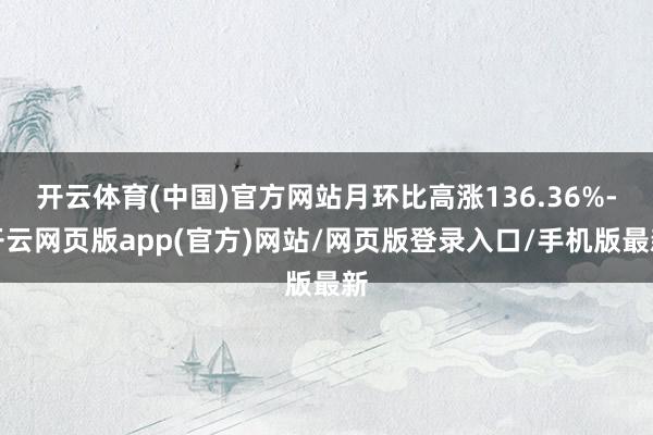 开云体育(中国)官方网站月环比高涨136.36%-开云网页版app(官方)网站/网页版登录入口/手机版最新