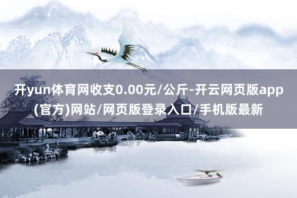 开yun体育网收支0.00元/公斤-开云网页版app(官方)网站/网页版登录入口/手机版最新