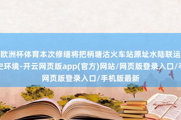 欧洲杯体育本次修缮将把柄塘沽火车站原址水陆联运样式和历史环境-开云网页版app(官方)网站/网页版登录入口/手机版最新