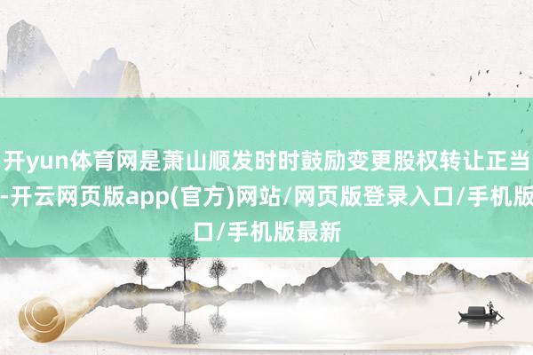 开yun体育网是萧山顺发时时鼓励变更股权转让正当灵验-开云网页版app(官方)网站/网页版登录入口/手机版最新