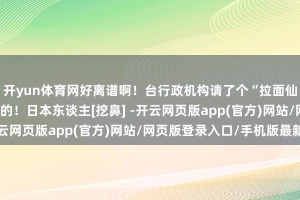 开yun体育网好离谱啊！台行政机构请了个“拉面仙东谈主”当参谋人 是的！日本东谈主[挖鼻] -开云网页版app(官方)网站/网页版登录入口/手机版最新