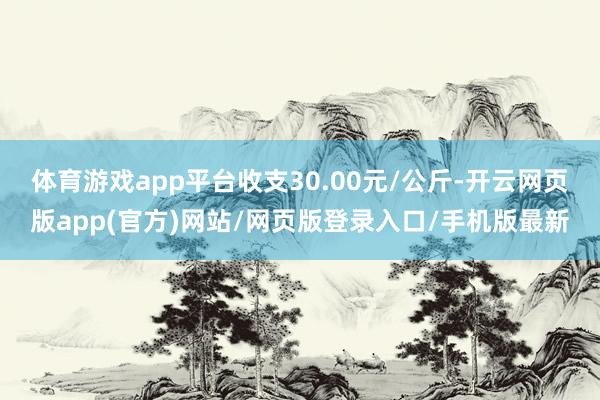 体育游戏app平台收支30.00元/公斤-开云网页版app(官方)网站/网页版登录入口/手机版最新