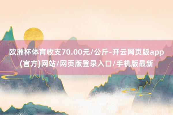 欧洲杯体育收支70.00元/公斤-开云网页版app(官方)网站/网页版登录入口/手机版最新