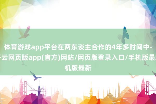体育游戏app平台在两东谈主合作的4年多时间中-开云网页版app(官方)网站/网页版登录入口/手机版最新