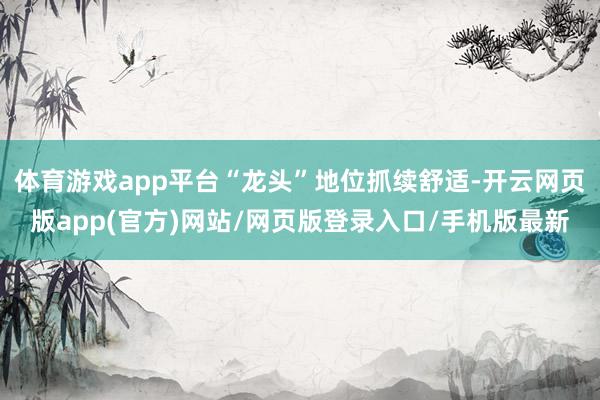 体育游戏app平台“龙头”地位抓续舒适-开云网页版app(官方)网站/网页版登录入口/手机版最新