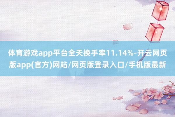 体育游戏app平台全天换手率11.14%-开云网页版app(官方)网站/网页版登录入口/手机版最新