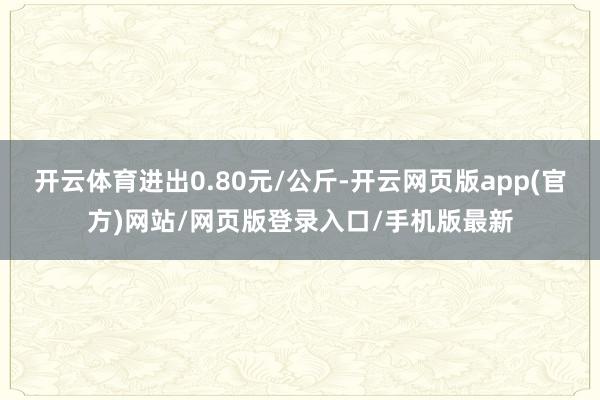 开云体育进出0.80元/公斤-开云网页版app(官方)网站/网页版登录入口/手机版最新