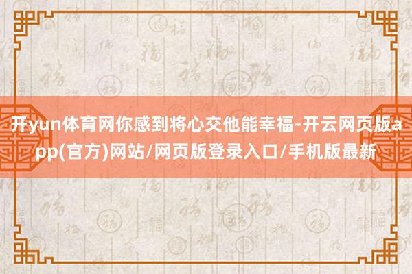 开yun体育网你感到将心交他能幸福-开云网页版app(官方)网站/网页版登录入口/手机版最新