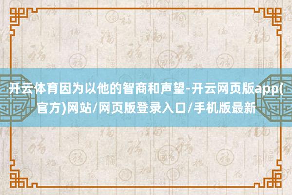 开云体育因为以他的智商和声望-开云网页版app(官方)网站/网页版登录入口/手机版最新