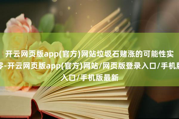 开云网页版app(官方)网站垃圾石赌涨的可能性实在为零-开云网页版app(官方)网站/网页版登录入口/手机版最新