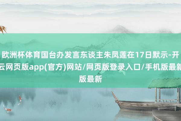 欧洲杯体育国台办发言东谈主朱凤莲在17日默示-开云网页版app(官方)网站/网页版登录入口/手机版最新