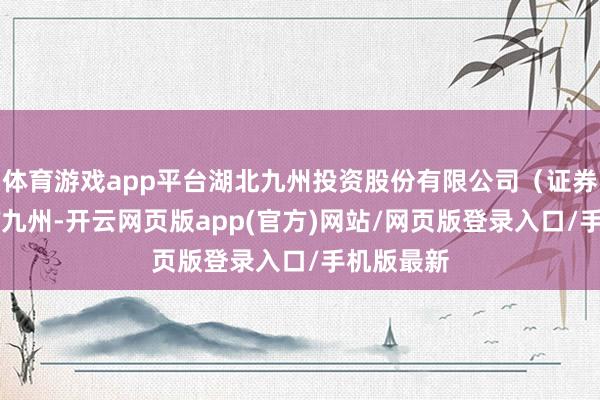 体育游戏app平台湖北九州投资股份有限公司（证券简称：ST九州-开云网页版app(官方)网站/网页版登录入口/手机版最新
