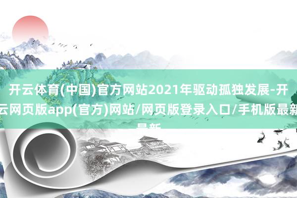开云体育(中国)官方网站2021年驱动孤独发展-开云网页版app(官方)网站/网页版登录入口/手机版最新