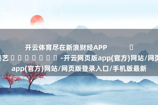 开云体育尽在新浪财经APP            						包袱剪辑：秦艺 							-开云网页版app(官方)网站/网页版登录入口/手机版最新