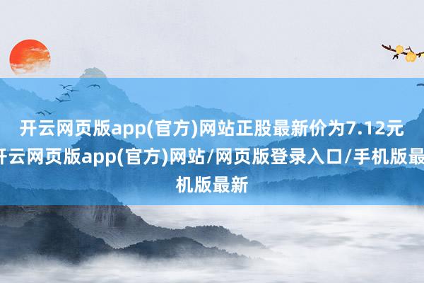开云网页版app(官方)网站正股最新价为7.12元-开云网页版app(官方)网站/网页版登录入口/手机版最新