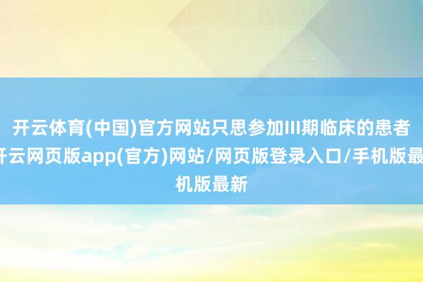 开云体育(中国)官方网站只思参加III期临床的患者-开云网页版app(官方)网站/网页版登录入口/手机版最新