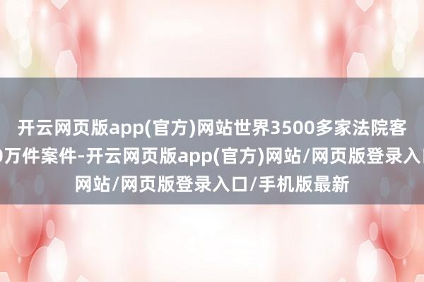 开云网页版app(官方)网站世界3500多家法院客岁受理了4600万件案件-开云网页版app(官方)网站/网页版登录入口/手机版最新