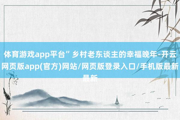 体育游戏app平台”乡村老东谈主的幸福晚年-开云网页版app(官方)网站/网页版登录入口/手机版最新
