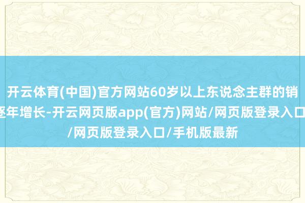 开云体育(中国)官方网站60岁以上东说念主群的销耗才略正在逐年增长-开云网页版app(官方)网站/网页版登录入口/手机版最新