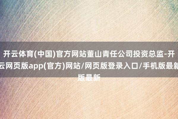 开云体育(中国)官方网站董山青任公司投资总监-开云网页版app(官方)网站/网页版登录入口/手机版最新