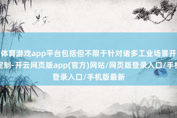 体育游戏app平台包括但不限于针对诸多工业场景开展深度定制-开云网页版app(官方)网站/网页版登录入口/手机版最新