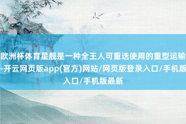 欧洲杯体育星舰是一种全王人可重迭使用的重型运输火箭-开云网页版app(官方)网站/网页版登录入口/手机版最新